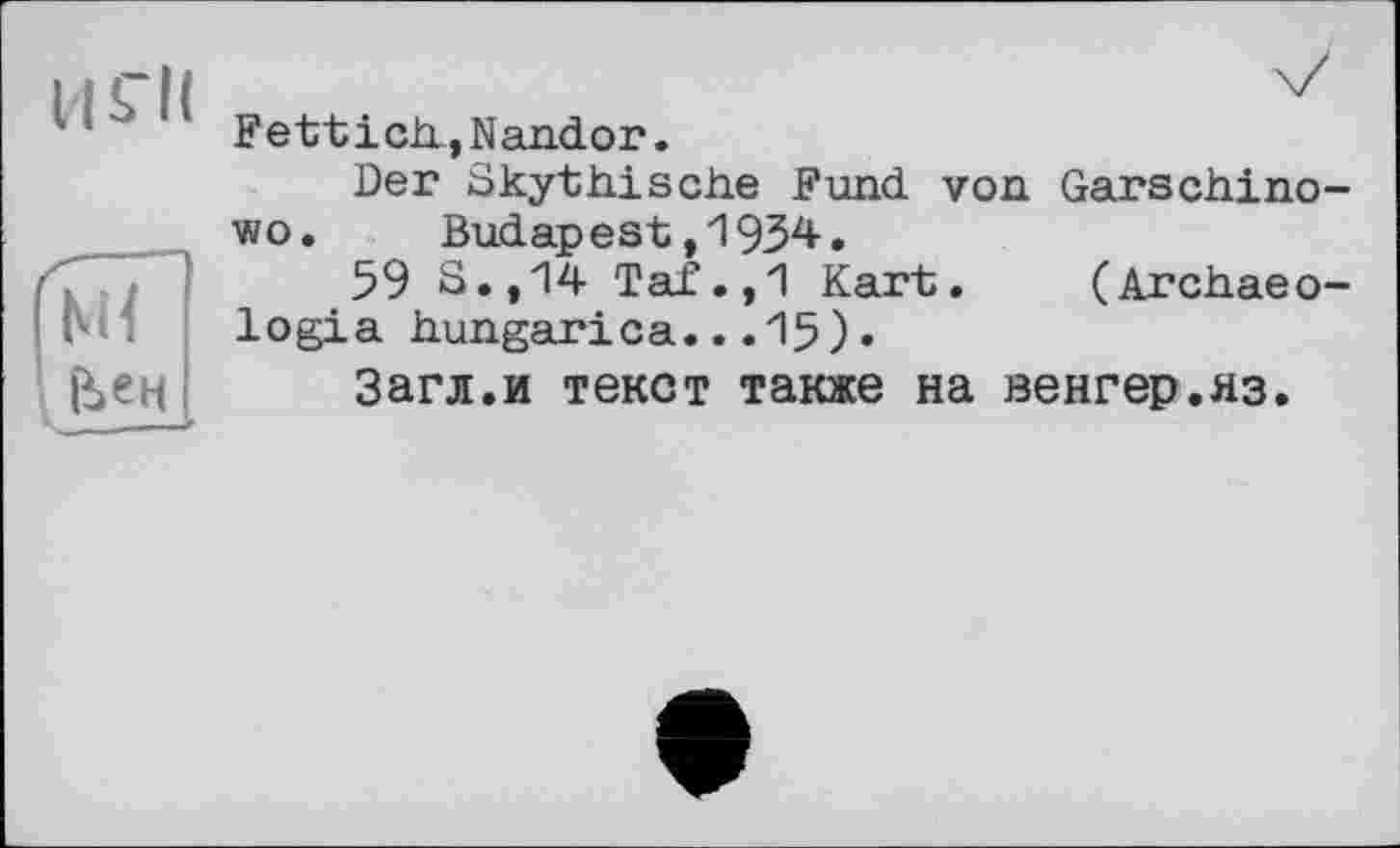 ﻿11 S’il
м< Ели
Fetticli,Nandor.
Der Skyttiische Fund von Garschino-wo. Budapest,1934.
59 S.,14 Taf.,1 Kart. (Archaeo-logia hungarica...15).
Загл.и текст также на венгер.яз.
Є